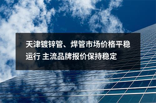 天津鍍鋅管、焊管市場價格平穩運行 主流品牌報價（jià）保（bǎo）持穩定（dìng）