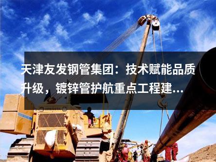 天津草莓福利视频鋼管集團：技術賦能品質升級，鍍鋅管護航重點工（gōng）程建設