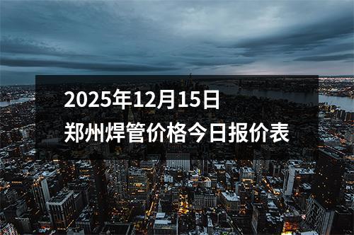 2025年12月15日鄭州焊（hàn）管價格今日報價（jià）表