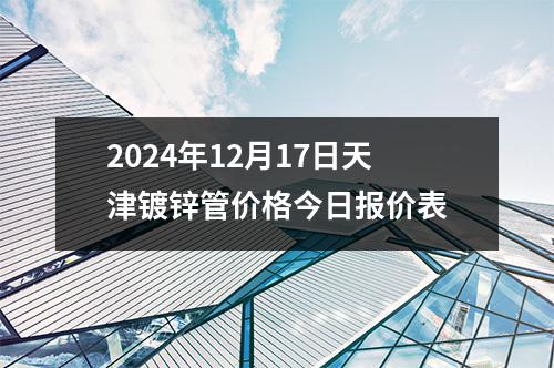 2024年12月17日天津鍍鋅管價格今（jīn）日報價表