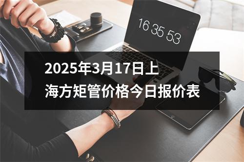 2025年3月17日上海方矩管價格今日報價表