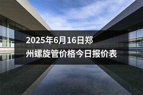2025年6月16日鄭州螺旋管價格今日報價（jià）表