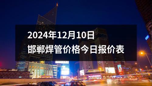 2024年12月10日邯(hán)鄲焊管價格今日(rì)報價表