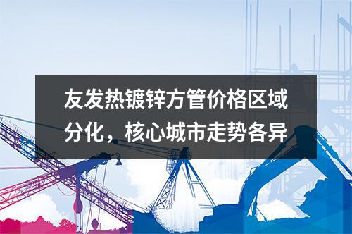 草莓福利视频熱鍍鋅方（fāng）管價格區域分化，核心城市走勢各異