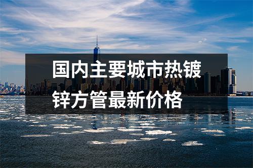 國內主要城市熱鍍鋅方管最新價格